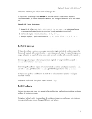 Capítulo 8. Guía de estilo de Gnome™

operaciones aritméticas pues tiene la misma anchura que ellos.


El signo menos se obtiene pulsando Alt-0150 en el teclado numérico (en Windows). En textos
codiﬁcados en XML, el símbolo del menos es &ndash;, esto es un guión del mismo ancho al de la letra
«n».

Ejemplo 8-8. Uso del signo menos


  1. Separación de fechas: Juan Rulfo (1918-1986) fue un gran... (el guión puede llegar a
     verse muy pequeño, especialmente si se emplean letras de anchura no proporcional).
  2. Intervalos de páginas o numeraciones: Págs. 2-25, 2-14...
  3. Números negativos y operaciones aritméticas: -5 o C, -2000 pesos, 4 ÷ 2 × 6 = 12




8.4.4.8. El signo et

El signo «&» se llama et, no ampersand, que es su nombre inglés (derivado de «and per se and»). Su
forma es, de hecho, la de la conjunción latina et convertida en un solo signo. En español tiene poco uso
porque su función, ser una cópula breve, nunca podrá superar la brevedad de la conjunción española y.


En textos españoles antiguos es frecuente encontrarlo empleado en la expresión latina adoptada et
cetera, en las formas &c. o &cetera.


En la bibliografía académica inglesa, en la enumeración de los autores se incluye en la expresión & al.
(del latín et alii, plural masculino o et alia, plural neutro), y se traduce como «y otros».


El signo es una ligadura —combinación de diseño de los letras en un único grafema— usada para
acelerar la escritura.


En docbook la entidad de este signo se codiﬁca mediante &amp;.


8.4.4.9. La barra

La barra sirve, entre otras cosas, para separar fechas; también tiene una función preposicional en algunas
unidades de medida combinadas.


En inglés es habitual escribir ciertas unidades de medida combinadas con este formato: mph (miles per
hour), gpm (gallons per minute). En español debemos usar la barra.




                                                                                                       42
 
