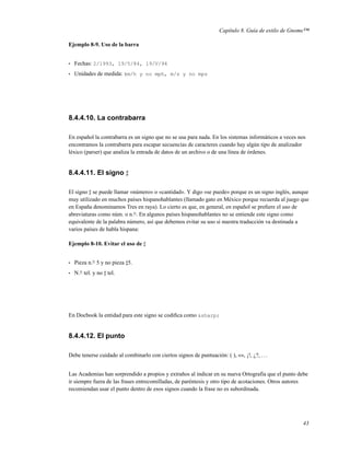 Capítulo 8. Guía de estilo de Gnome™

Ejemplo 8-9. Uso de la barra


•   Fechas: 2/1993, 19/5/84, 19/V/94
•   Unidades de medida: km/h y no mph, m/s y no mps




8.4.4.10. La contrabarra

En español la contrabarra es un signo que no se usa para nada. En los sistemas informáticos a veces nos
encontramos la contrabarra para escapar secuencias de caracteres cuando hay algún tipo de analizador
léxico (parser) que analiza la entrada de datos de un archivo o de una línea de órdenes.


8.4.4.11. El signo

El signo se puede llamar «número» o «cantidad». Y digo «se puede» porque es un signo inglés, aunque
muy utilizado en muchos países hispanohablantes (llamado gato en México porque recuerda al juego que
en España denominamos Tres en raya). Lo cierto es que, en general, en español se preﬁere el uso de
abreviaturas como núm. o n.o . En algunos países hispanohablantes no se entiende este signo como
equivalente de la palabra número, así que debemos evitar su uso si nuestra traducción va destinada a
varios países de habla hispana:

Ejemplo 8-10. Evitar el uso de


•   Pieza n.o 5 y no pieza 5.
•   N.o tel. y no tel.




En Docbook la entidad para este signo se codiﬁca como &sharp;


8.4.4.12. El punto

Debe tenerse cuidado al combinarlo con ciertos signos de puntuación: ( ), «», ¡!, ¿?, . . .


Las Academias han sorprendido a propios y extraños al indicar en su nueva Ortografía que el punto debe
ir siempre fuera de las frases entrecomilladas, de paréntesis y otro tipo de acotaciones. Otros autores
recomiendan usar el punto dentro de esos signos cuando la frase no es subordinada.




                                                                                                     43
 