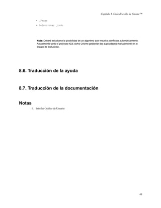 Capítulo 8. Guía de estilo de Gnome™

         • _Pegar

         • Seleccionar _todo




         Nota: Deberá estudiarse la posibilidad de un algoritmo que resuelva conﬂictos automáticamente.
         Actualmente tanto el proyecto KDE como Gnome gestionan las duplicidades manualmente en el
         equipo de traducción.




8.6. Traducción de la ayuda


8.7. Traducción de la documentación


Notas
     1. Interfaz Gráﬁco de Usuario




                                                                                                          48
 