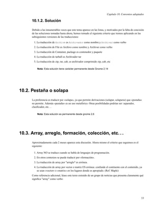 Capítulo 10. Convenios adoptados

      10.1.2. Solución

      Debido a las innumerables veces que este tema aparece en las listas, y motivados por la falta de concisión
      de las soluciones tomadas hasta ahora, hemos tomado el siguiente criterio que iremos aplicando en las
      subsiguientes versiones de las traducciones:

        1. La traducción de Archive es Archivador como nombre y Archivar como verbo
        2. La traducción de File es Archivo como nombre y Archivar como verbo
        3. La traducción de Container, package es contenedor y paquete
        4. La traducción de tarball es Archivador tar
        5. La traducción de zip, rar, cab, es archivador comprimido zip, cab, etc

           Nota: Esta solución tiene carácter permanente desde Gnome 2.14




10.2. Pestaña o solapa
      La preferencia es traducir por «solapa», ya que permite derivaciones (solapar, solaparse) que «pestaña»
      no permite. Además «pestaña» es un uso metafórico. Otras posibilidades podrían ser: separador,
      clasiﬁcador, etc. . .

           Nota: Esta solución es permanente desde gnome 2.6




10.3. Array, arreglo, formación, colección, etc. . .
      Aproximadamente cada 2 meses aparece esta discusión. Ahora mismo el criterio que seguimos es el
      siguiente:

        1. Array NO se traduce cuando se habla de lenguajes de programación.
        2. En otros contextos se puede traducir por «formación».
        3. La traducción de array por "arreglo" es errónea.
        4. La traducción de array por vector o matriz ES errónea: confunde el continente con el contenido, ya
           se usan «vector» o «matrix» en los lugares donde es apropiado. (Ref. Maple)
      Como referencia adicional, léase este texto extraído de un grupo de noticias que presenta claramente qué
      signiﬁca "array" como verbo:




                                                                                                             53
 
