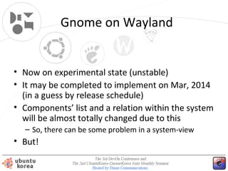Gnome on Wayland

• Now on experimental state (unstable)
• It may be completed to implement on Mar, 2014
(in a guess by release schedule)
• Components’ list and a relation within the system
will be almost totally changed due to this
– So, there can be some problem in a system-view

• But!

 