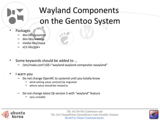 Wayland Components
on the Gentoo System
•

Packages
–
–
–
–

•

dev-libs/wayland
dev-libs/weston
media-libs/mesa
x11-libs/gtk+

Some keywords should be added to …

– /etc/make.conf USE=“wayland wayland-compositor xwayland”

•

I warn you

– Do not change OpenRC to systemd until you totally know
•
•

what setting value can(not) be migrated
where value should be moved to

– Do not change latest Qt version 5 with “wayland” feature
•

very unstable

 