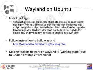 Wayland on Ubuntu
• Install packages

– sudo apt-get install build-essential libtool makedepend xutilsdev bison flex x11-dev libx11-dev glproto-dev libglproto-dev
x11proto-gl-dev x11proto-dri2-dev libxext-dev libxdamage-dev
libxdamage-dev libxfixes-dev libx11-xcb-dev libxcb-glx0-dev
libxcb-dri2-0-dev libudev-dev libxcb-xfixes0-dev llvm-dev

• Follow instruction to build wayland

– http://wayland.freedesktop.org/building.html

• Making toolkits to work on wayland is “working state” due
to Gnome desktop environment

 