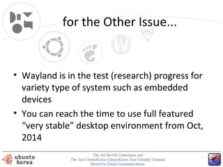 for the Other Issues...

• Wayland is in the test (research) progress for
variety type of system such as embedded
devices
• You can reach the time to use full featured
“very stable” desktop environment from Oct,
2014 (maybe?)

 