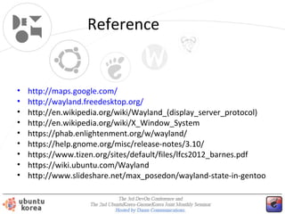 Reference

•
•
•
•
•
•
•
•
•

http://maps.google.com/
http://wayland.freedesktop.org/
http://en.wikipedia.org/wiki/Wayland_(display_server_protocol)
http://en.wikipedia.org/wiki/X_Window_System
https://phab.enlightenment.org/w/wayland/
https://help.gnome.org/misc/release-notes/3.10/
https://www.tizen.org/sites/default/files/lfcs2012_barnes.pdf
https://wiki.ubuntu.com/Wayland
http://www.slideshare.net/max_posedon/wayland-state-in-gentoo

 