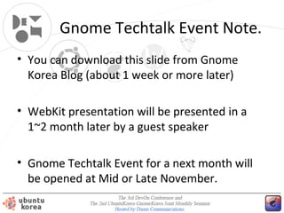 Gnome Techtalk Event Note.
• You can download this slide from Gnome
Korea Blog (about 1 week or more later)
• WebKit presentation will be presented in a
1~2 month later by a guest speaker
• Gnome Techtalk Event for a next month will
be opened at Mid or Late November.

 