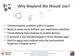Why Wayland We Should Use?

•
•
•
•
•

Communication problem within X system
Need to make more brilliant user experience interface
Trend-shifting from desktop to mobile devices
X protocol is too old (developed in three decades ago)
Hard to apply new method onto the environment
based on X display server

 