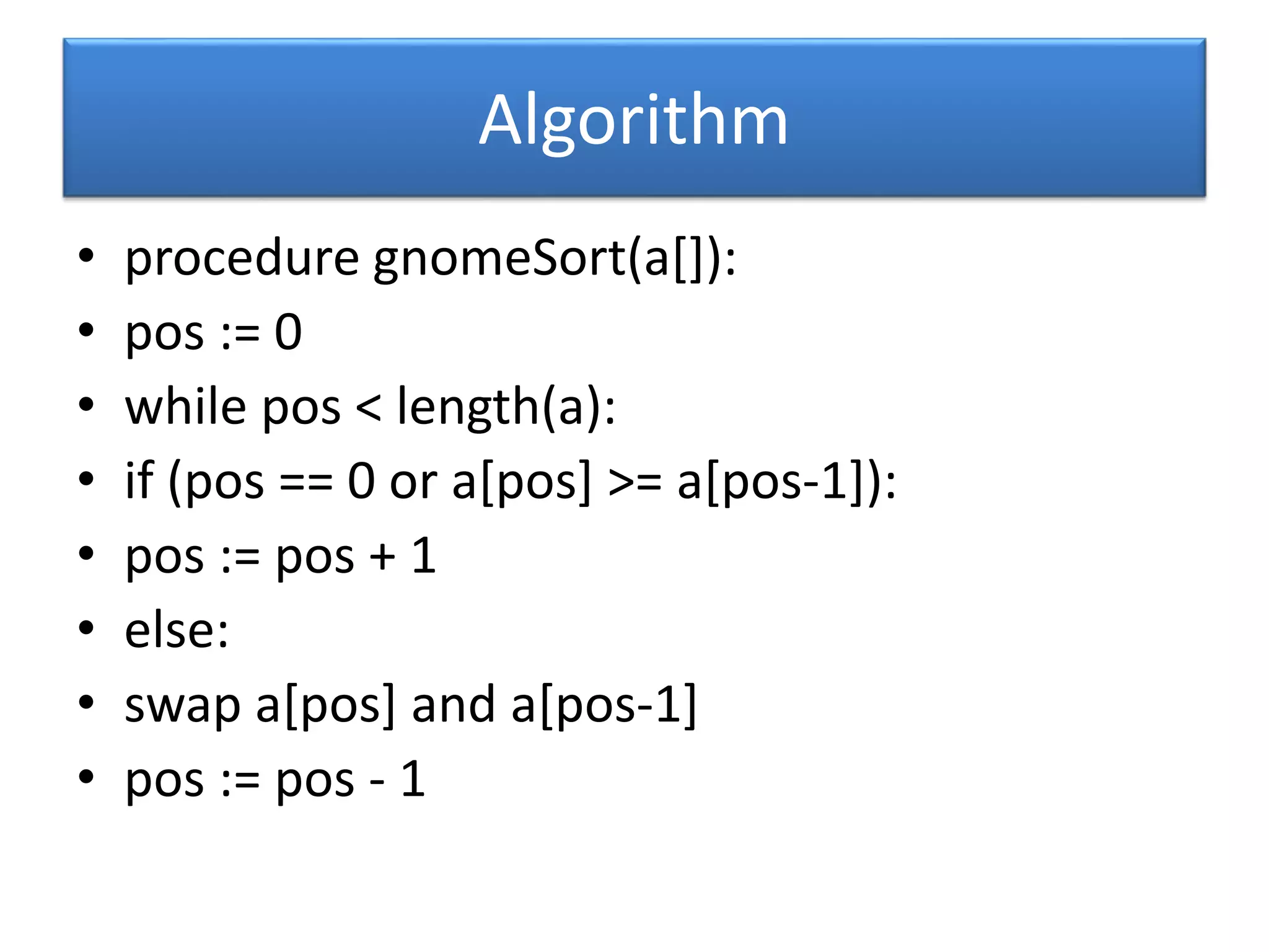 Algorithm
• procedure gnomeSort(a[]):
• pos := 0
• while pos < length(a):
• if (pos == 0 or a[pos] >= a[pos-1]):
• pos := pos + 1
• else:
• swap a[pos] and a[pos-1]
• pos := pos - 1
 