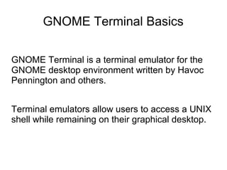 GNOME Terminal Basics
GNOME Terminal is a terminal emulator for the
GNOME desktop environment written by Havoc
Pennington and others.
Terminal emulators allow users to access a UNIX
shell while remaining on their graphical desktop.
 