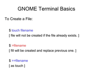 GNOME Terminal Basics
To Create a File:
$ touch filename
[ file will not be created if the file already exists. ]
$ >filename
[ fill will be created and replace previous one. ]
$ >>filename
[ as touch ]
 