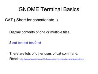 GNOME Terminal Basics
CAT ( Short for concatenate. )
Display contents of one or multiple files.
$ cat test.txt test2.txt
There are lots of other uses of cat command.
Read: http://www.tecmint.com/13-basic-cat-command-examples-in-linux/
 