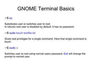 GNOME Terminal Basics
:~$ su
Substitutes user or switches user to root.
In Ubuntu root user is disabled by default. It has no password.
:~$ sudo touch textfile.txt
Gives root privileges for a single command. Here that single command is
touch.
:~$ sudo -i
Switches user to root using normal users password. Exit will change the
prompt to normal user.
 