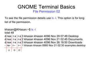 GNOME Terminal Basics
File Permission 02
To see the file permission details use ls -l. This option is for long
list of file permission.
khasan@KHasan:~$ ls -l
total 48
d rwx r-x r-x 3 khasan khasan 4096 Nov 29 07:49 Desktop
d rwx r-x r-x 2 khasan khasan 4096 Nov 21 02:45 Documents
d rwx r-x r-x 3 khasan khasan 4096 Nov 26 18:50 Downloads
- rw- r-- r-- 1 khasan khasan 8980 Nov 21 02:30 examples.desktop
G OU
 