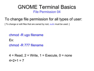 GNOME Terminal Basics
File Permission 04
To change file permission for all types of user:
[ To change or edit files that are owned by root, sudo must be used. ]
chmod -R ugo filename
Ex:
chmod -R 777 filename
4 = Read, 2 = Write, 1 = Execute, 0 = none
4+2+1 = 7
 