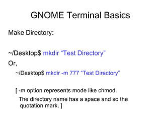 GNOME Terminal Basics
Make Directory:
~/Desktop$ mkdir “Test Directory”
Or,
~/Desktop$ mkdir -m 777 “Test Directory”
[ -m option represents mode like chmod.
The directory name has a space and so the
quotation mark. ]
 