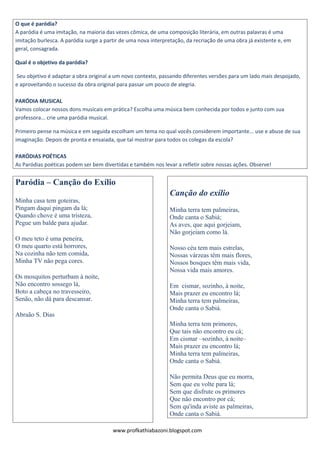 O que é paródia? 
A paródia é uma imitação, na maioria das vezes cômica, de uma composição literária, em outras palavras é uma 
imitação burlesca. A paródia surge a partir de uma nova interpretação, da recriação de uma obra já existente e, em 
geral, consagrada. 
Qual é o objetivo da paródia? 
Seu objetivo é adaptar a obra original a um novo contexto, passando diferentes versões para um lado mais despojado, 
e aproveitando o sucesso da obra original para passar um pouco de alegria. 
PARÓDIA MUSICAL 
Vamos colocar nossos dons musicais em prática? Escolha uma música bem conhecida por todos e junto com sua 
professora... crie uma paródia musical. 
Primeiro pense na música e em seguida escolham um tema no qual vocês considerem importante... use e abuse de sua 
imaginação. Depois de pronta e ensaiada, que tal mostrar para todos os colegas da escola? 
PARÓDIAS POÉTICAS 
As Paródias poéticas podem ser bem divertidas e também nos levar a refletir sobre nossas ações. Observe! 
Paródia – Canção do Exílio 
Minha casa tem goteiras, 
Pingam daqui pingam da lá; 
Quando chove é uma tristeza, 
Pegue um balde para ajudar. 
O meu teto é uma peneira, 
O meu quarto está horrores, 
Na cozinha não tem comida, 
Minha TV não pega cores. 
Os mosquitos perturbam à noite, 
Não encontro sossego lá, 
Boto a cabeça no travesseiro, 
Senão, não dá para descansar. 
Abraão S. Dias 
Canção do exílio 
Minha terra tem palmeiras, 
Onde canta o Sabiá; 
As aves, que aqui gorjeiam, 
Não gorjeiam como lá. 
Nosso céu tem mais estrelas, 
Nossas várzeas têm mais flores, 
Nossos bosques têm mais vida, 
Nossa vida mais amores. 
Em cismar, sozinho, à noite, 
Mais prazer eu encontro lá; 
Minha terra tem palmeiras, 
Onde canta o Sabiá. 
Minha terra tem primores, 
Que tais não encontro eu cá; 
Em cismar –sozinho, à noite– 
Mais prazer eu encontro lá; 
Minha terra tem palmeiras, 
Onde canta o Sabiá. 
Não permita Deus que eu morra, 
Sem que eu volte para lá; 
Sem que disfrute os primores 
Que não encontro por cá; 
Sem qu'inda aviste as palmeiras, 
Onde canta o Sabiá. 
www.profkathiabazoni.blogspot.com 
 