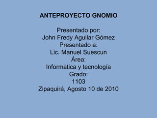 ANTEPROYECTO GNOMIO Presentado por: John Fredy Aguilar Gómez Presentado a: Lic. Manuel Suescun Área: Informatica y tecnología Grado: 1103 Zipaquirá,  Agosto 10 de 2010 