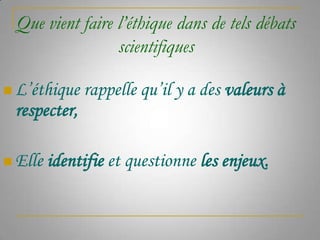 Que vient faire l’éthique dans de tels débats
scientifiques
 L’éthique

rappelle qu’il y a des valeurs à

respecter,
 Elle

identifie et questionne les enjeux.

 