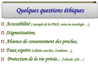Quelques questions éthiques


Accessibilité ( exemple de la PMA, soins en oncologie…),



Stigmatisation,



Absence de consentement des proches,



Faux espoirs (cellules souches, Zamboni…),



Protection de la vie privée... (Islande, GB…)

 