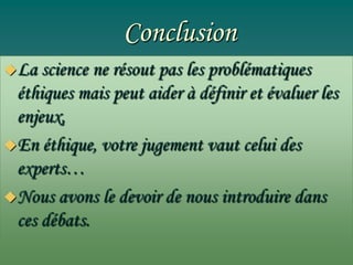 Conclusion
La

science ne résout pas les problématiques
éthiques mais peut aider à définir et évaluer les
enjeux,
En éthique, votre jugement vaut celui des
experts…
Nous avons le devoir de nous introduire dans
ces débats.

 