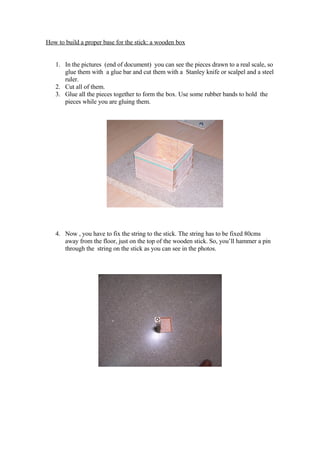 How to build a proper base for the stick: a wooden box


   1. In the pictures (end of document) you can see the pieces drawn to a real scale, so
      glue them with a glue bar and cut them with a Stanley knife or scalpel and a steel
      ruler.
   2. Cut all of them.
   3. Glue all the pieces together to form the box. Use some rubber bands to hold the
      pieces while you are gluing them.




   4. Now , you have to fix the string to the stick. The string has to be fixed 80cms
      away from the floor, just on the top of the wooden stick. So, you’ll hammer a pin
      through the string on the stick as you can see in the photos.
 