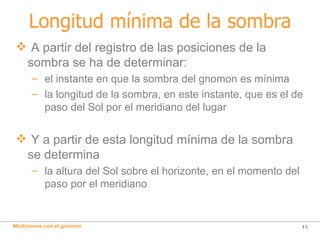Longitud mínima de la sombra A partir del registro de las posiciones de la sombra se ha de determinar: el instante en que la sombra del gnomon es mínima la longitud de la sombra, en este instante, que es el de  paso del Sol por el meridiano del lugar Y a partir de esta longitud mínima de la sombra se determina la altura del Sol sobre el horizonte, en el momento del  paso por el meridiano 