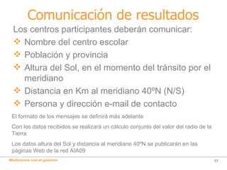 Comunicación de resultados Los centros participantes deberán comunicar: Nombre del centro escolar Población y provincia Altura del Sol, en el momento del tránsito por el meridiano Distancia en Km al meridiano 40ºN (N/S) Persona y dirección e-mail de contacto El formato de los mensajes se definirá más adelante Con los datos recibidos se realizará un cálculo conjunto del valor del radio de la Tierra Los datos altura del Sol y distancia al meridiano 40ºN se publicarán en las páginas Web de la red AIA09 