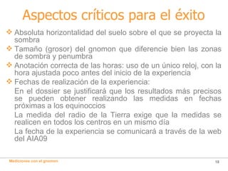 Aspectos críticos para el éxito Absoluta horizontalidad del suelo sobre el que se proyecta la sombra Tamaño (grosor) del gnomon que diferencie bien las zonas de sombra y penumbra Anotación correcta de las horas: uso de un único reloj, con la hora ajustada poco antes del inicio de la experiencia Fechas de realización de la experiencia: En el dossier se justificará que los resultados más precisos se pueden obtener realizando las medidas en fechas próximas a los equinoccios La medida del radio de la Tierra exige que la medidas se realicen en todos los centros en un mismo día La fecha de la experiencia se comunicará a través de la web del AIA09 