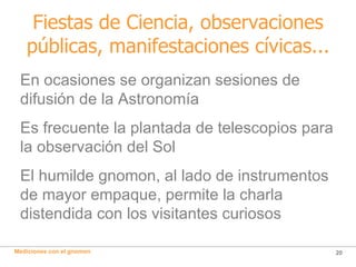 Fiestas de Ciencia, observaciones públicas, manifestaciones cívicas... En ocasiones se organizan sesiones de difusión de la Astronomía Es frecuente la plantada de telescopios para la observación del Sol El humilde gnomon, al lado de instrumentos de mayor empaque, permite la charla distendida con los visitantes curiosos  