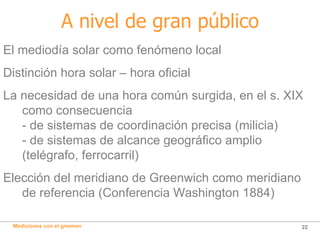 A nivel de gran público El mediodía solar como fenómeno local Distinción hora solar – hora oficial La necesidad de una hora común surgida, en el s. XIX como consecuencia - de sistemas   de coordinación precisa (milicia) - de sistemas   de alcance geográfico amplio (telégrafo, ferrocarril) Elección del meridiano de Greenwich como meridiano de referencia (Conferencia Washington 1884) 