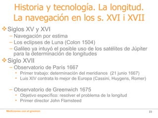 Historia y tecnología. La longitud. La navegación en los s. XVI i XVII Siglos XV y XVI Navegación por estima Los eclipses de Luna (Colon 1504) Galileo ya intuyó el posible uso de los satélites de Júpiter  para la determinación de longitudes Siglo XVII Observatorio de París 1667 Primer trabajo: determinación del meridianos  (21 junio 1667) Luis XIV contrata lo mejor de Europa (Cassini, Huygens, Romer) Observatorio de Greenwich 1675 Objetivo específico: resolver el problema de la longitud Primer director John Flamsteed 