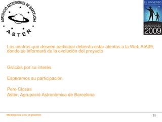 Los centros que deseen participar deberán estar atentos a la Web AIA09, donde se informará de la evolución del proyecto Gracias por su interés Esperamos su participación Pere Closas Aster, Agrupació Astronòmica de Barcelona 