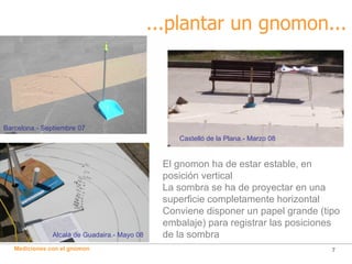 ...plantar un gnomon... El gnomon ha de estar estable, en posición vertical La sombra se ha de proyectar en una superficie completamente horizontal Conviene disponer un papel grande (tipo embalaje) para registrar las posiciones de la sombra Alcalà de Guadaira.- Mayo 08 Barcelona.- Septiembre 07 Castelló de la Plana.- Marzo 08 