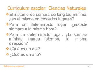 Currículum escolar: Ciencias Naturales El instante de sombra de longitud mínima, ¿es el mismo en todos los lugares? Para un determinado lugar, ¿sucede siempre a la misma hora? Para un determinado lugar, ¿la sombra mínima marca siempre la misma dirección? ¿Qué es un día? ¿Qué es un año? 