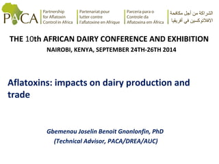 THE 10th AFRICAN DAIRY CONFERENCE AND EXHIBITION 
NAIROBI, KENYA, SEPTEMBER 24TH-26TH 2014 
Aflatoxins: impacts on dairy production and 
trade 
Gbemenou Joselin Benoit Gnonlonfin, PhD 
(Technical Advisor, PACA/DREA/AUC) 
 