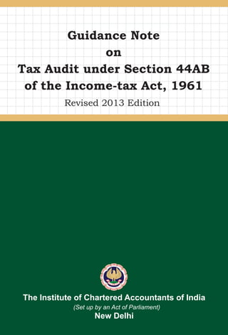 www.icai.org
June/2013/1,000 (Revised)
ISBN : 978-81-87080-65-7
Guidance Note
on
Tax Audit under Section 44AB
of the Income-tax Act, 1961
The Institute of Chartered Accountants of India
(Set up by an Act of Parliament)
New Delhi
Revised 2013 Edition
GuidanceNoteonTaxAuditunderSection44ABoftheIncome-taxAct,19612013Edition
 