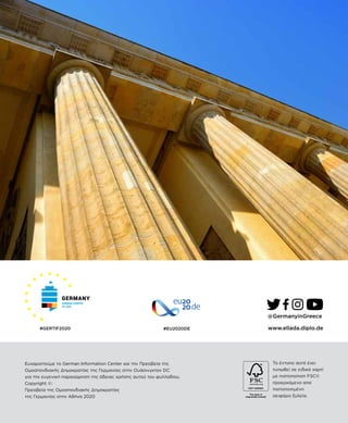 ©2020 German Information Center, German Embassy, Washington, DC
#EU2020DE
To έντυπο αυτό έχει
τυπωθεί σε ειδικό χαρτί
με πιστοποίηση FSC©
προερχόμενο από
πιστοποιημένη
αειφόρο ξυλεία.
@GermanyinGreece
www.ellada.diplo.de
Ευχαριστούμε το German Information Center και την Πρεσβεία της
Ομοσπονδιακής Δημοκρατίας της Γερμανίας στην Ουάσινγκτον DC
για την ευγενική παραχώρηση της άδειας χρήσης αυτού του φυλλαδίου.
Copyright ©:
Πρεσβεία της Ομοσπονδιακής Δημοκρατίας
της Γερμανίας στην Αθήνα 2020
#GERTIF2020
 