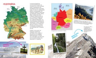 ΓΕΩΓΡΑΦΊΑ
Με υψόμετρο 2.962 μ.
η Τσούγκσπιτσε
(Zugspitze) είναι το
ψηλότερο βουνό της
Γερμανίας. Βρίσκεται
στα σύνορα με την
Αυστρία.
ΧΑΜΗΛΌΤΕΡΟ
ΣΗΜΕΊΟ:
Η Γερμανία βρίσκεται
στην κεντρική Ευρώπη και
συνορεύει με εννέα γειτονικά
κράτη, περισσότερα από
οποιαδήποτε άλλη ευρωπαϊκή
χώρα. Το τοπίο της παρουσιάζει
μεγάλη ποικιλομορφία. Στη
Γερμανία υπάρχουν πολλά όρη
και οροσειρές μεσαίου ύψους,
δάση, ποτάμια και ακτές.
Η Βόρεια Γερμανία είναι ως
επί το πλείστον επίπεδη και
εκτείνεται μέχρι τη Βόρεια
και τη Βαλτική Θάλασσα, που
είναι δημοφιλείς καλοκαιρινοί
προορισμοί. Η Νότια Γερμανία
είναι γνωστή για τα ψηλά της
βουνά, τις Άλπεις, οι οποίες
το καλοκαίρι προσφέρονται
για πεζοπορία και το χειμώνα
για σκι.
Σχεδόν το ένα τρίτο της
Γερμανίας καλύπτεται
από δάση, όπου υπάρχει η
δυνατότητα για πληθώρα
δραστηριοτήτων. Ο Ρήνος
και ο Δούναβης είναι δύο από
τα πιο γνωστά ποτάμια που
διασχίζουν τη Γερμανία.
3
ΓΕΡΜΑΝΊΑ
Δανία
Πολωνία
Τσεχική
Δημοκρατία
Αυστρία
Ελβετία
Γαλλία
Ολλανδία
Βέλγιο
Λουξεμβούργο
Βόρεια
Θάλασσα
Βαλτική
Θάλασσα
Το βαθύτερο φυσικά διαμορφωμένο
σημείο ξηράς στη Γερμανία βρίσκεται στο
Νόιενντορφ-Ζάχσενμπαντε (Neuendorf-
Sachsenbande) του κρατιδίου
Σλέζβιχ-Χόλσταϊν 3,5 μ. κάτω από την
επιφάνεια της θάλασσας.
Ο γραφικός Ρήνος με μήκος 865 χλμ. είναι ο
μεγαλύτερος ποταμός που διασχίζει τη Γερμανία.
Έχει τις πηγές του στην Ελβετία και διασχίζει τη
Γερμανία με κατεύθυνση την Ολλανδία.
2
Καταρράκτης στον Μέλανα Δρυμό
ΤΆΟΥΝΟΥΣ
ΧΑΡΤΣ
ΜΕΤΑΛΛΟΦΌΡΑ ΌΡΗ
ΒΑΥΑΡΙΚΈΣ ΆΛΠΕΙΣ
Έλβας
ΜΈΛΑΣ ΔΡΥΜΌΣ
ΒΑΥΑΡΙΚΌ ΔΆΣΟΣ
Δούναβης
Ρήνος
Μάιν
ΜΌΝΑΧΟ
ΣΤΟΥΤΓΆΡΔΗ
ΧΑΪΔΕΛΒΈΡΓΗ
ΦΡΑΝΚΦΟΎΡΤΗ
ΣΤΟΝ ΜΆΙΝ
ΚΟΛΩΝΊΑ
ΑΑΧΕΝ
ΝΤΊΣΕΛΝΤΟΡΦ
ΝΤΌΡΤΜΟΥΝΤ
ΚΆΣΕΛ
ΓΚΈΤΙΝΓΚΕΝ
ΕΡΦΟΎΡΤΗ
ΛΕΙΨΊΑ
ΔΡΈΣΔΗ
ΜΑΓΔΕΜΒΟΎΡΓΟ
ΠΌΤΣΝΤΑΜ
ΒΕΡΟΛΊΝΟ
ΑΜΒΟΎΡΓΟ
ΣΒΕΡΊΝ
Βαλτική
Θάλασσα
Βόρεια
Θάλασσα ΚΊΕΛΟ
ΒΡΈΜΗ
ΑΝΌΒΕΡΟ
ΤΣΟΎΓΚΣΠΙΤΣΕ
Η Γερμανία και οι γειτονικές της χώρες
ΒΊΣΜΠΑΝΤΕΝ
ΨΗΛΌΤΕΡΟ
ΣΗΜΕΊΟ
:
 