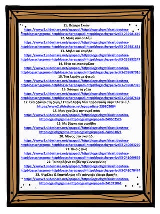 11. Θέατρο Σκιών
https://www2.slideshare.net/epapadi/httpsblogsschgrsfairastideutera-
httpblogsschgrgoma-httpblogsschgrepapadi-httpsblogsschgrperivoli3-239581649
12. Μύτη σαν σαλάμι
https://www2.slideshare.net/epapadi/httpsblogsschgrsfairastideutera-
httpblogsschgrgoma-httpblogsschgrepapadi-httpsblogsschgrperivoli3-239581831
13. Μήλα και καμήλα
https://www2.slideshare.net/epapadi/httpsblogsschgrsfairastideutera-
httpblogsschgrgoma-httpblogsschgrepapadi-httpsblogsschgrperivoli3-239582247
14. Γάτα και παπαγάλος
https://www2.slideshare.net/epapadi/httpsblogsschgrsfairastideutera-
httpblogsschgrgoma-httpblogsschgrepapadi-httpsblogsschgrperivoli3-239687016
15. Ένα λεμόνι με φτερά
https://www2.slideshare.net/epapadi/httpsblogsschgrsfairastideutera-
httpblogsschgrgoma-httpblogsschgrepapadi-httpsblogsschgrperivoli3-239687326
16. Χάσαμε τη γάτα
https://www2.slideshare.net/epapadi/httpsblogsschgrsfairastideutera-
httpblogsschgrgoma-httpblogsschgrepapadi-httpsblogsschgrperivoli3-239687694
17. Ένα ζιζάνιο στη ζύμη / Επανάληψη Μια παράσταση στην πλατεία /
https://www2.slideshare.net/epapadi/ss-239802084
18. Μου χαρίζεις την ουρά σου;
https://www2.slideshare.net/epapadi/httpsblogsschgrsfairastideutera-
httpblogsschgrgoma-httpblogsschgrepapadi-240602526
19. Με βάρκα και σωσίβιο
https://www2.slideshare.net/epapadi/httpsblogsschgrsfairastideutera-
httpblogsschgrgoma-httpblogsschgrepapadi-240603021
20. Μόνος στο σκοτάδι
https://www2.slideshare.net/epapadi/httpsblogsschgrsfairastideutera-
httpblogsschgrgoma-httpblogsschgrepapadi-httpsblogsschgrperivoli3-240603270
21. Χωρίς φως
https://www2.slideshare.net/epapadi/httpsblogsschgrsfairastideutera-
httpblogsschgrgoma-httpblogsschgrepapadi-httpsblogsschgrperivoli3-241069879
22. Το παράξενο ταξίδι της Συννεφένιας
https://www2.slideshare.net/epapadi/httpsblogsschgrsfairastideutera-
httpblogsschgrgoma-httpblogsschgrepapadi-httpsblogsschgrperivoli3-241070474
23. Ψιχάλες & Επανάληψη «Το σύννεφο έφερε βροχή«
https://www2.slideshare.net/epapadi/httpsblogsschgrsfairastideutera-
httpblogsschgrgoma-httpblogsschgrepapadi-241071061
 
