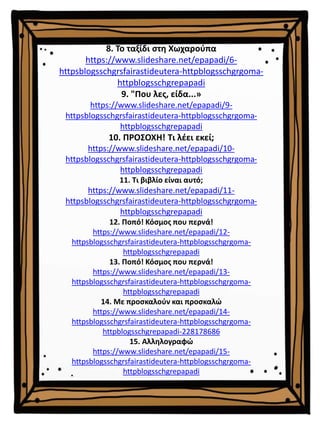 8. Το ταξίδι στη Χωχαρούπα
https://www.slideshare.net/epapadi/6-
httpsblogsschgrsfairastideutera-httpblogsschgrgoma-
httpblogsschgrepapadi
9. "Που λες, είδα...»
https://www.slideshare.net/epapadi/9-
httpsblogsschgrsfairastideutera-httpblogsschgrgoma-
httpblogsschgrepapadi
10. ΠΡΟΣΟΧΗ! Τι λέει εκεί;
https://www.slideshare.net/epapadi/10-
httpsblogsschgrsfairastideutera-httpblogsschgrgoma-
httpblogsschgrepapadi
11. Τι βιβλίο είναι αυτό;
https://www.slideshare.net/epapadi/11-
httpsblogsschgrsfairastideutera-httpblogsschgrgoma-
httpblogsschgrepapadi
12. Ποπό! Κόσμος που περνά!
https://www.slideshare.net/epapadi/12-
httpsblogsschgrsfairastideutera-httpblogsschgrgoma-
httpblogsschgrepapadi
13. Ποπό! Κόσμος που περνά!
https://www.slideshare.net/epapadi/13-
httpsblogsschgrsfairastideutera-httpblogsschgrgoma-
httpblogsschgrepapadi
14. Με προσκαλούν και προσκαλώ
https://www.slideshare.net/epapadi/14-
httpsblogsschgrsfairastideutera-httpblogsschgrgoma-
httpblogsschgrepapadi-228178686
15. Αλληλογραφώ
https://www.slideshare.net/epapadi/15-
httpsblogsschgrsfairastideutera-httpblogsschgrgoma-
httpblogsschgrepapadi
 