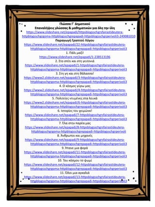 Γλώσσα Γ΄ Δημοτικού
Επαναλήψεις γλώσσας & μαθηματικών για όλη την ύλη
https://www.slideshare.net/epapadi/httpsblogsschgrsfairastideutera-
httpblogsschgrgoma-httpblogsschgrepapadi-httpsblogsschgrperivoli3-249081010
Παραγωγή Γραπτού Λόγου
https://www.slideshare.net/epapadi/22-httpsblogsschgrsfairastideutera-
httpblogsschgrgoma-httpblogsschgrepapadi-httpsblogsschgrperivoli3
1. Πάλι μαζί!
https://www.slideshare.net/epapadi/1-238513196
2. Στο σπίτι και στη γειτονιά
https://www.slideshare.net/epapadi/1-httpsblogsschgrsfairastideutera-
httpblogsschgrgoma-httpblogsschgrepapadi-httpsblogsschgrperivoli3
3. Στη γη και στη θάλασσα!
https://www2.slideshare.net/epapadi/3-httpsblogsschgrsfairastideutera-
httpblogsschgrgoma-httpblogsschgrepapadi-httpsblogsschgrperivoli3
4. Ο κόσμος γύρω μας
https://www2.slideshare.net/epapadi/4-httpsblogsschgrsfairastideutera-
httpblogsschgrgoma-httpblogsschgrepapadi-httpsblogsschgrperivoli3
5. Πολιτείες ντυμένες στα λευκά
https://www2.slideshare.net/epapadi/6-httpsblogsschgrsfairastideutera-
httpblogsschgrgoma-httpblogsschgrepapadi-httpsblogsschgrperivoli3
6. Ιστορίες του χειμώνα!
https://www.slideshare.net/epapadi/7-httpsblogsschgrsfairastideutera-
httpblogsschgrgoma-httpblogsschgrepapadi-httpsblogsschgrperivoli3
7. Έλα στην παρέα μας
https://www.slideshare.net/epapadi/8-httpsblogsschgrsfairastideutera-
httpblogsschgrgoma-httpblogsschgrepapadi-httpsblogsschgrperivoli
8. Άνθρωποι και μηχανές
https://www.slideshare.net/epapadi/9-httpsblogsschgrsfairastideutera-
httpblogsschgrgoma-httpblogsschgrepapadi-httpsblogsschgrperivoli3
9. Ήτανε μια φορά
https://www.slideshare.net/epapadi/11-httpsblogsschgrsfairastideutera-
httpblogsschgrgoma-httpblogsschgrepapadi-httpsblogsschgrperivoli3
10. Του κόσμου το ψωμί
https://www.slideshare.net/epapadi/12-httpsblogsschgrsfairastideutera-
httpblogsschgrgoma-httpblogsschgrepapadi-httpsblogsschgrperivoli3
11. Όλοι μια αγκαλιά
https://www.slideshare.net/epapadi/13-httpsblogsschgrsfairastideutera-
httpblogsschgrgoma-httpblogsschgrepapadi-httpsblogsschgrperivoli3
 