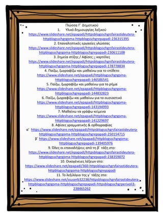 Γλώσσα Γ΄ Δημοτικού
1. Υλικό δημιουργίας λεξικού
https://www.slideshare.net/epapadi/httpsblogsschgrsfairastideutera-
httpblogsschgrgoma-httpblogsschgrepapadi-236315395
2. Επαναληπτικές εργασίες γλώσσας
https://www.slideshare.net/epapadi/httpsblogsschgrsfairastideutera-
httpblogsschgrgoma-httpblogsschgrepapadi-230611108
3. Σημεία στίξης / Αφίσες – καρτέλες
https://www.slideshare.net/epapadi/httpsblogsschgrsfairastideutera-
httpblogsschgrgoma-httpblogsschgrepapadi-178778834
4. Παίζω, ζωγραφίζω και μαθαίνω για το επίθετο
https://www.slideshare.net/epapadi/httpblogsschgrgoma-
httpblogsschgrepapadi-146586541
5. Παίζω, ζωγραφίζω και μαθαίνω για το ρήμα
https://www.slideshare.net/epapadi/httpblogsschgrgoma-
httpblogsschgrepapadi-144832823
6. Παίζω, ζωγραφίζω και μαθαίνω για το ουσιαστικό
https://www.slideshare.net/epapadi/httpblogsschgrgoma-
httpblogsschgrepapadi-143194993
7. Μαθαίνω να γράφω κείμενα
https://www.slideshare.net/epapadi/httpblogsschgrgoma-
httpblogsschgrepapadi-141229697
8. Αφίσες γραμματικής & ορθογραφίας
α’ https://www.slideshare.net/epapadi/httpsblogsschgrsfairastideutera-
httpblogsschgrgoma-httpblogsschgrepapadi-250154715
β΄ https://www.slideshare.net/epapadi/httpblogsschgrgoma-
httpblogsschgrepapadi-139405976
9. Όλες οι επαναλήψεις από τη β΄ τάξη στο:
https://www.slideshare.net/epapadi/httpsblogsschgrsfairastideutera-
httpblogsschgrgoma-httpblogsschgrepapadi-238359072
10. Οικογένειες λέξεων στο:
https://www.slideshare.net/epapadi/360-httpsblogsschgrsfairastideutera-
httpblogsschgrgoma-httpblogsschgrepapadi
11. Το λεξιλόγιο της γ΄ τάξης στο:
https://www.slideshare.net/ssuserb32238/httpsblogsschgrsfairastideutera-
httpblogsschgrgoma-httpblogsschgrepapadi-httpsblogsschgrperivoli3-
238465262
 