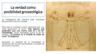La verdad como
posibilidad gnoseológica
La inteligencia del hombre está orientada
básicamente hacia la verdad.
Pero ella es limitada o estar sometida por una
mala disposición al error. “Hay algunos que
pretenden que una misma cosa es y no es”
(Aristóteles). Otras ideologías como la de los
sofistas: “El hombre es la medida de todas las
cosas” (Protágoras).
Ejemplos: la realidad de la causalidad, la
existencia del mundo extramental, la validez de
las normas morales.
 