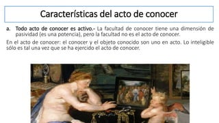 Características del acto de conocer
a. Todo acto de conocer es activo.- La facultad de conocer tiene una dimensión de
pasividad (es una potencia), pero la facultad no es el acto de conocer.
En el acto de conocer: el conocer y el objeto conocido son uno en acto. Lo inteligible
sólo es tal una vez que se ha ejercido el acto de conocer.
 