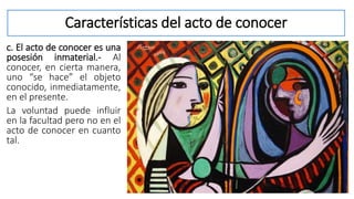 Características del acto de conocer
c. El acto de conocer es una
posesión inmaterial.- Al
conocer, en cierta manera,
uno “se hace” el objeto
conocido, inmediatamente,
en el presente.
La voluntad puede influir
en la facultad pero no en el
acto de conocer en cuanto
tal.
 