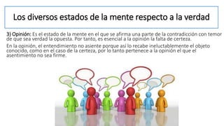 Los diversos estados de la mente respecto a la verdad
3) Opinión: Es el estado de la mente en el que se afirma una parte de la contradicción con temor
de que sea verdad la opuesta. Por tanto, es esencial a la opinión la falta de certeza.
En la opinión, el entendimiento no asiente porque así lo recabe ineluctablemente el objeto
conocido, como en el caso de la certeza, por lo tanto pertenece a la opinión el que el
asentimiento no sea firme.
 
