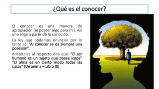¿Qué es el conocer?
El conocer es una manera de
apropiación (el poseer algo para mi). Así
uno elige a partir de lo conocido.
La ley que podemos enunciar por lo
tanto es: “Al conocer se da siempre una
posesión”.
Aristóteles al respecto dirá que: “El ser
humano es un sujeto que posee logos”
“El alma es en cierto modo todas las
cosas” (De anima – Libro III)
 