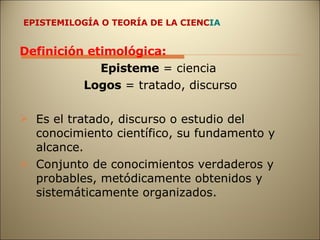 EPISTEMILOGÍA O TEORÍA DE LA CIENC IA Definición etimológica:  Episteme  = ciencia  Logos  = tratado, discurso Es el tratado, discurso o estudio del conocimiento científico, su fundamento y alcance. Conjunto de conocimientos verdaderos y probables, metódicamente obtenidos y sistemáticamente organizados. 