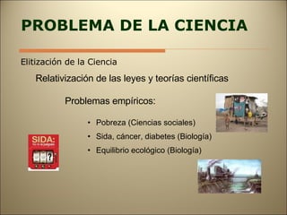 PROBLEMA DE LA CIENCIA Elitización de la Ciencia Relativización de las leyes y teorías científicas Problemas empíricos: Pobreza (Ciencias sociales) Sida, cáncer, diabetes (Biología) Equilibrio ecológico (Biología) 