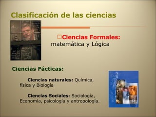 Clasificación de las ciencias Ciencias Formales:   matemática y Lógica Ciencias Fácticas: Ciencias naturales:  Química, física y Biología Ciencias Sociales:  Sociología, Economía, psicología y antropología. 
